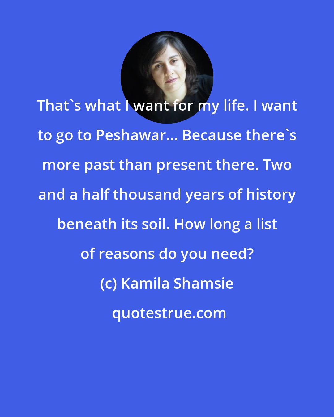 Kamila Shamsie: That's what I want for my life. I want to go to Peshawar... Because there's more past than present there. Two and a half thousand years of history beneath its soil. How long a list of reasons do you need?