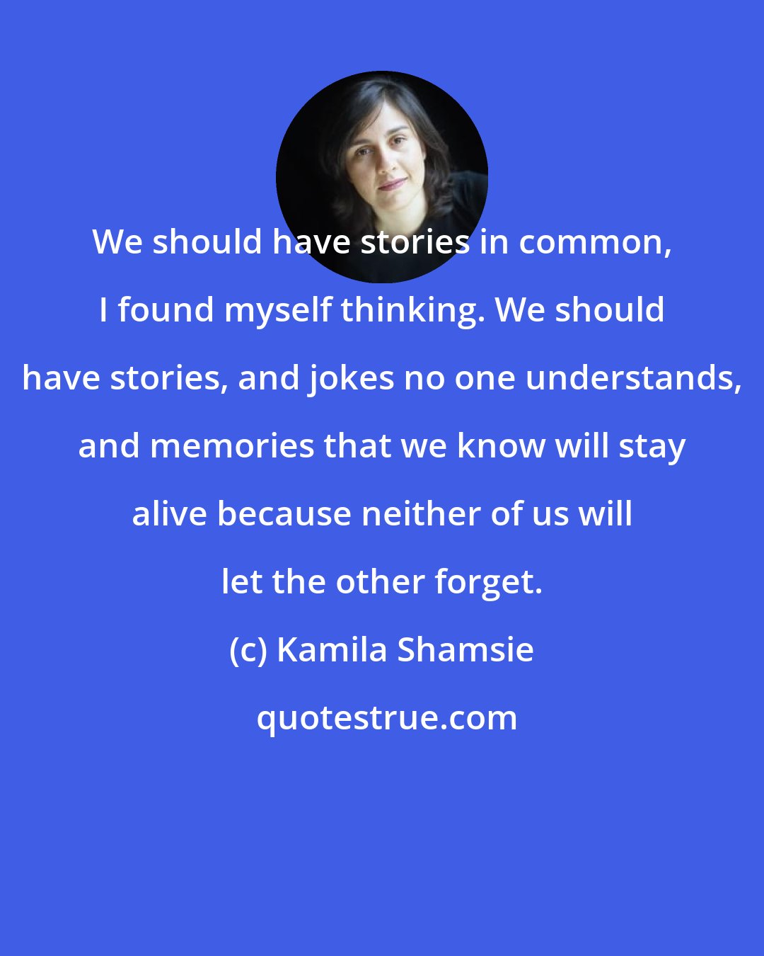 Kamila Shamsie: We should have stories in common, I found myself thinking. We should have stories, and jokes no one understands, and memories that we know will stay alive because neither of us will let the other forget.