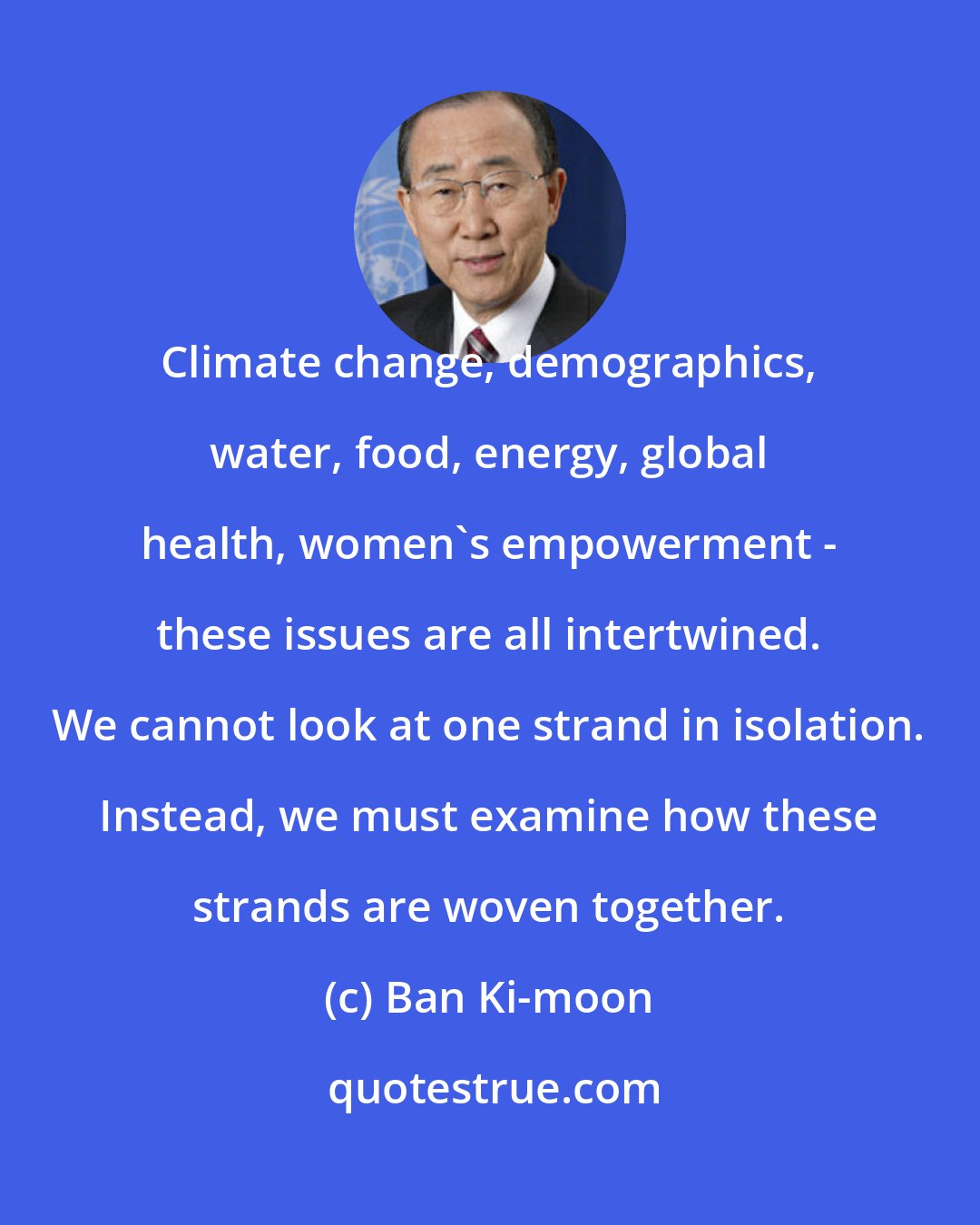 Ban Ki-moon: Climate change, demographics, water, food, energy, global health, women's empowerment - these issues are all intertwined. We cannot look at one strand in isolation. Instead, we must examine how these strands are woven together.