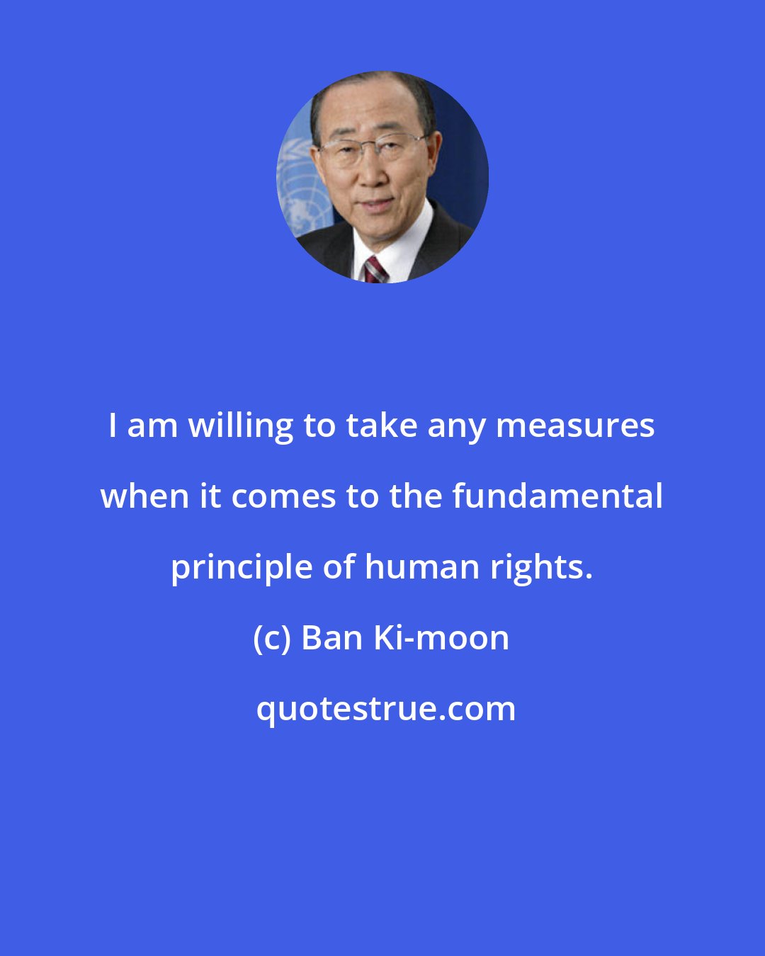 Ban Ki-moon: I am willing to take any measures when it comes to the fundamental principle of human rights.