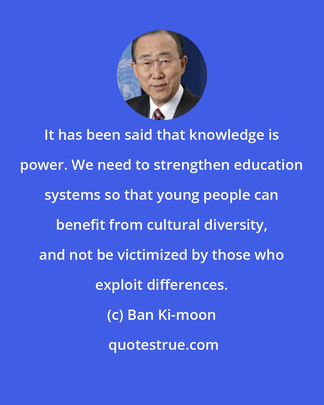 Ban Ki-moon: It has been said that knowledge is power. We need to strengthen education systems so that young people can benefit from cultural diversity, and not be victimized by those who exploit differences.