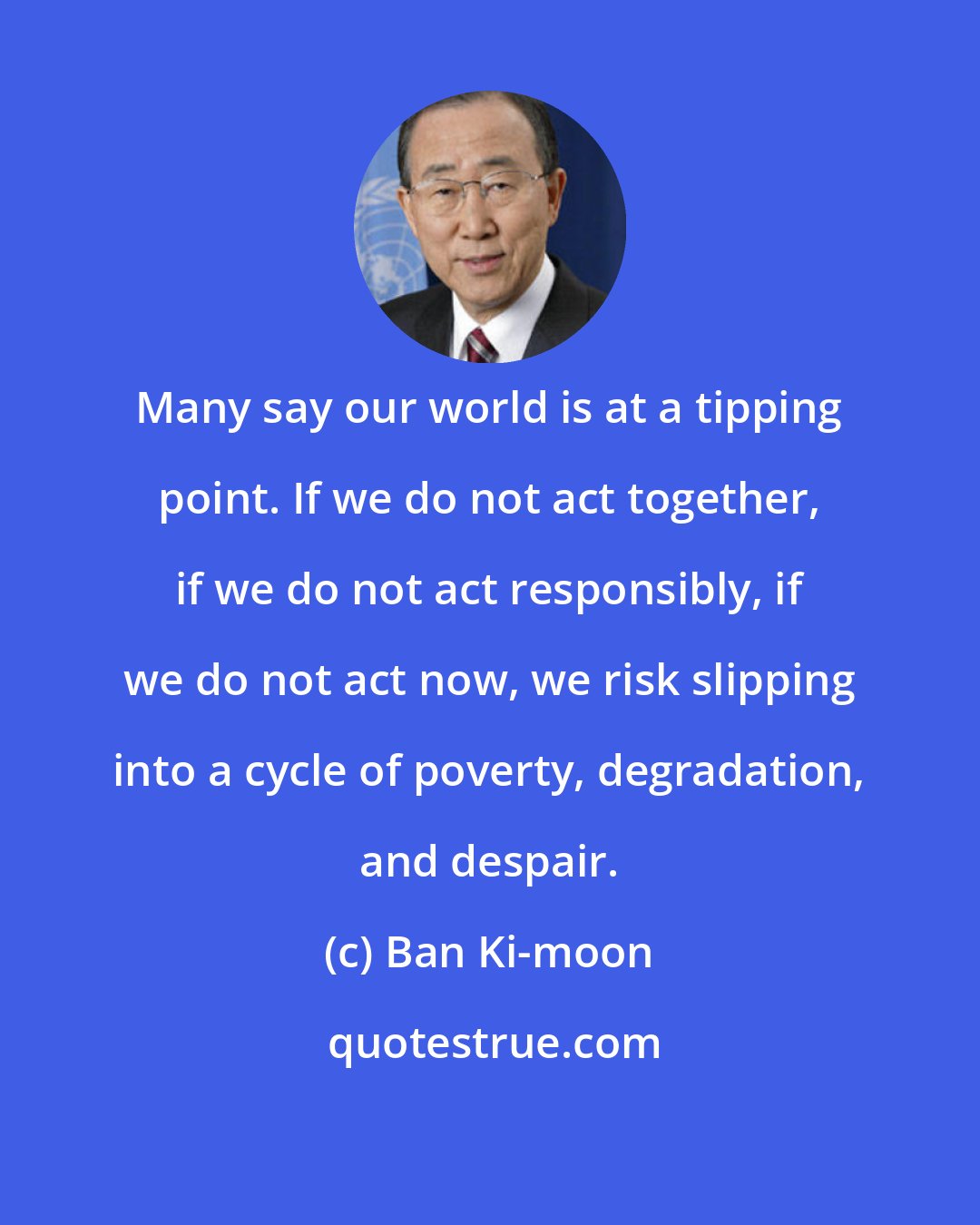 Ban Ki-moon: Many say our world is at a tipping point. If we do not act together, if we do not act responsibly, if we do not act now, we risk slipping into a cycle of poverty, degradation, and despair.