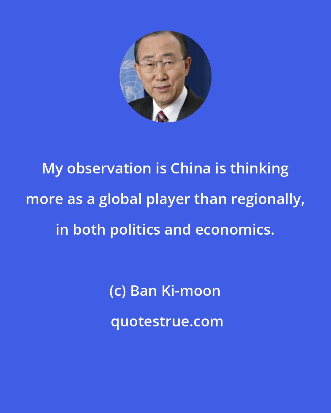 Ban Ki-moon: My observation is China is thinking more as a global player than regionally, in both politics and economics.