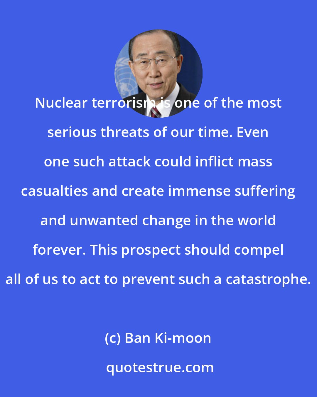 Ban Ki-moon: Nuclear terrorism is one of the most serious threats of our time. Even one such attack could inflict mass casualties and create immense suffering and unwanted change in the world forever. This prospect should compel all of us to act to prevent such a catastrophe.