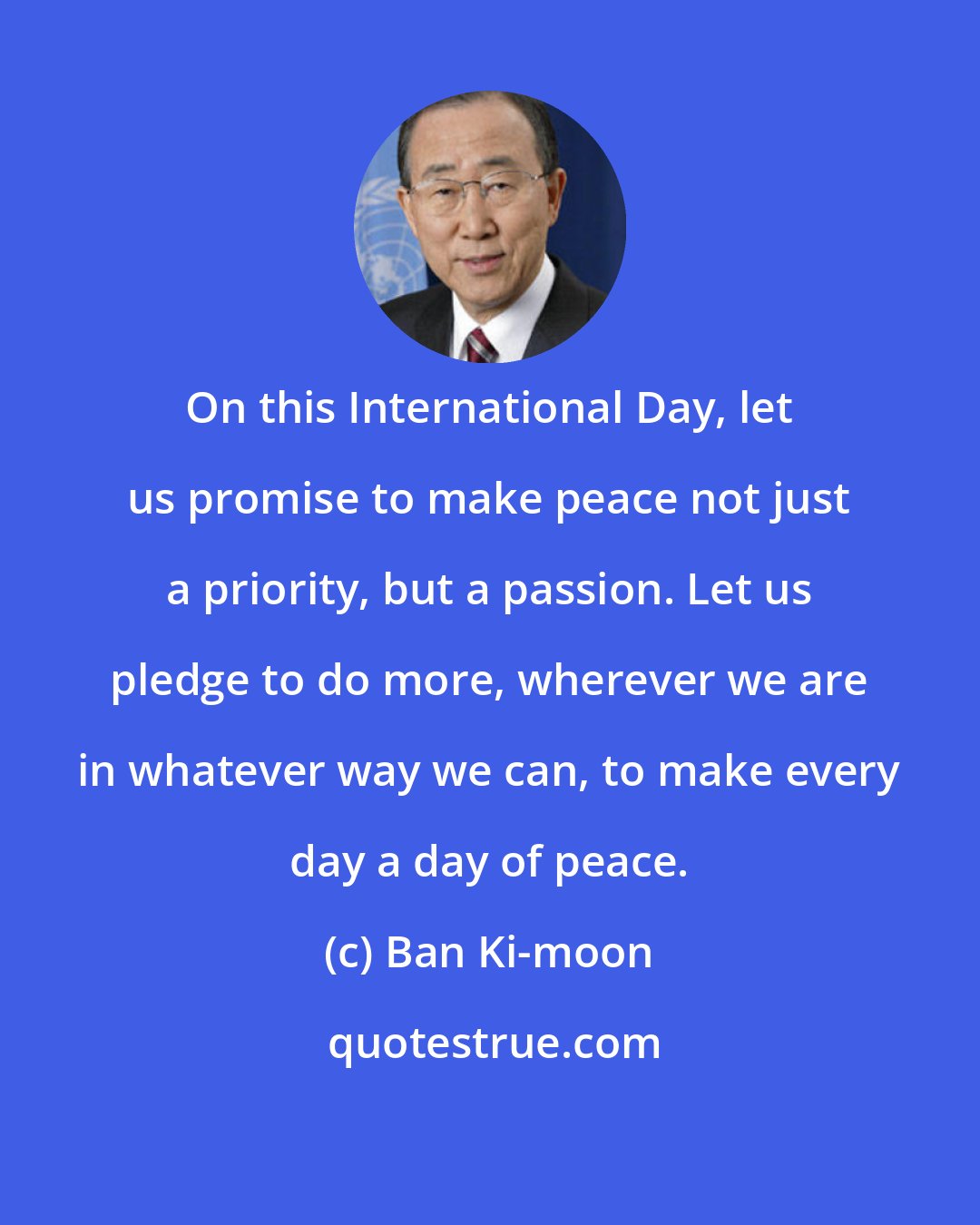 Ban Ki-moon: On this International Day, let us promise to make peace not just a priority, but a passion. Let us pledge to do more, wherever we are in whatever way we can, to make every day a day of peace.