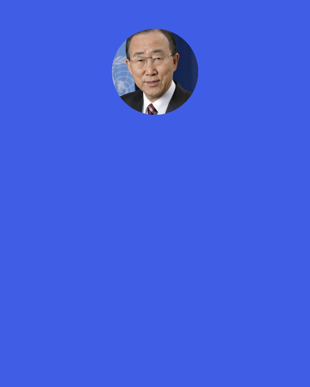 Ban Ki-moon: Only through women’s full and equal participation in all areas of public and private life can we hope to achieve the sustainable, peaceful and just society promised in the United Nations Charter.