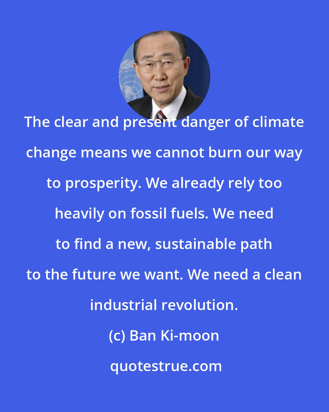 Ban Ki-moon: The clear and present danger of climate change means we cannot burn our way to prosperity. We already rely too heavily on fossil fuels. We need to find a new, sustainable path to the future we want. We need a clean industrial revolution.