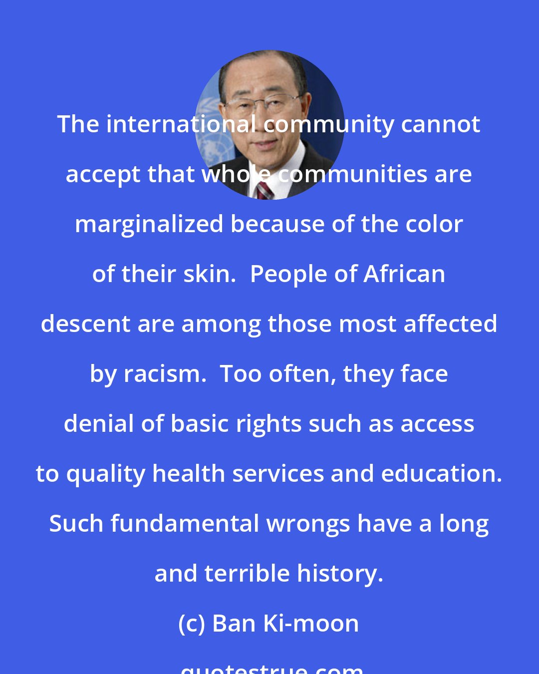 Ban Ki-moon: The international community cannot accept that whole communities are marginalized because of the color of their skin.  People of African descent are among those most affected by racism.  Too often, they face denial of basic rights such as access to quality health services and education. Such fundamental wrongs have a long and terrible history.