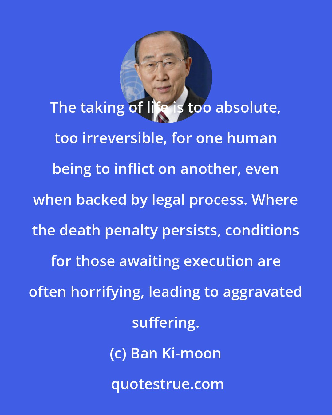 Ban Ki-moon: The taking of life is too absolute, too irreversible, for one human being to inflict on another, even when backed by legal process. Where the death penalty persists, conditions for those awaiting execution are often horrifying, leading to aggravated suffering.