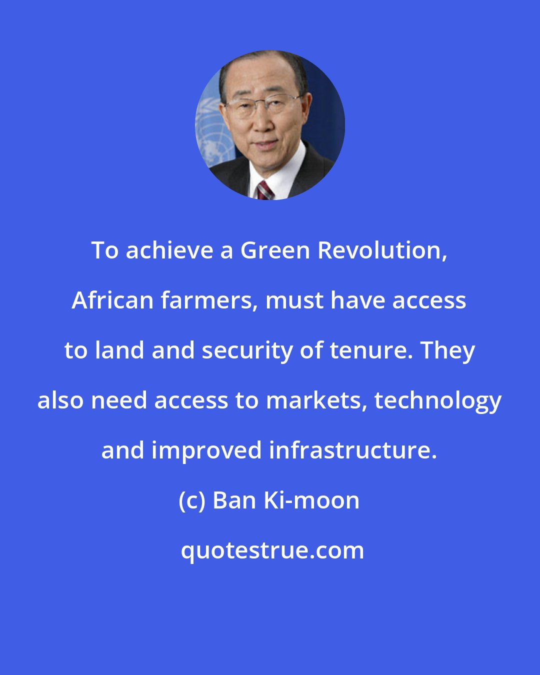 Ban Ki-moon: To achieve a Green Revolution, African farmers, must have access to land and security of tenure. They also need access to markets, technology and improved infrastructure.