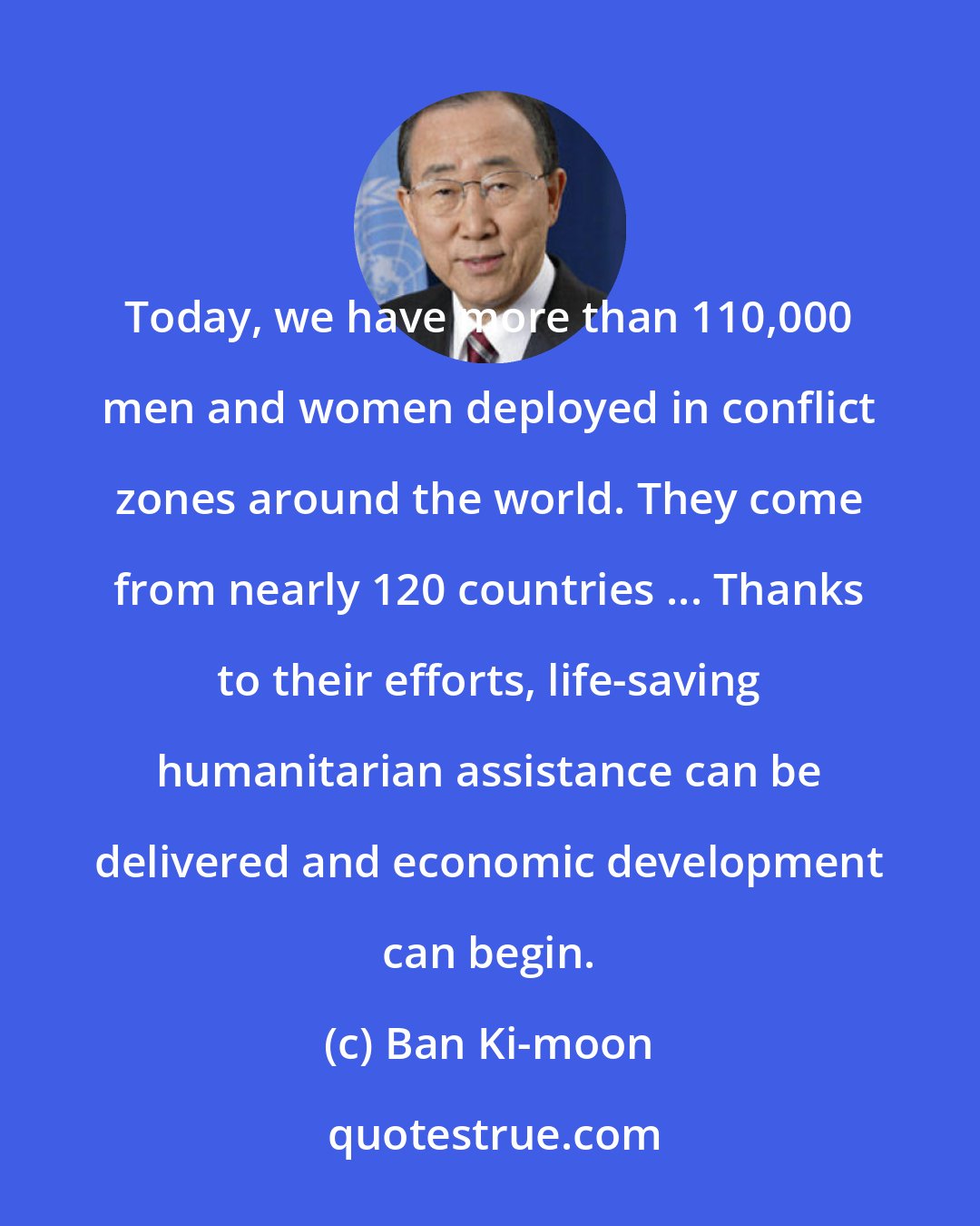 Ban Ki-moon: Today, we have more than 110,000 men and women deployed in conflict zones around the world. They come from nearly 120 countries ... Thanks to their efforts, life-saving humanitarian assistance can be delivered and economic development can begin.