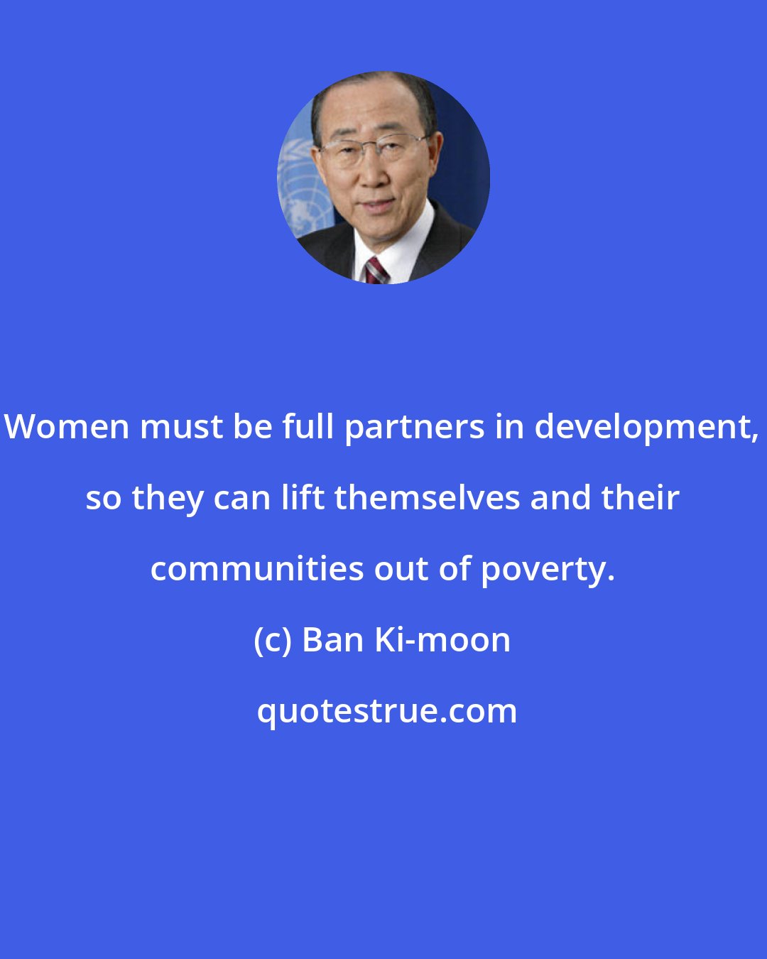 Ban Ki-moon: Women must be full partners in development, so they can lift themselves and their communities out of poverty.