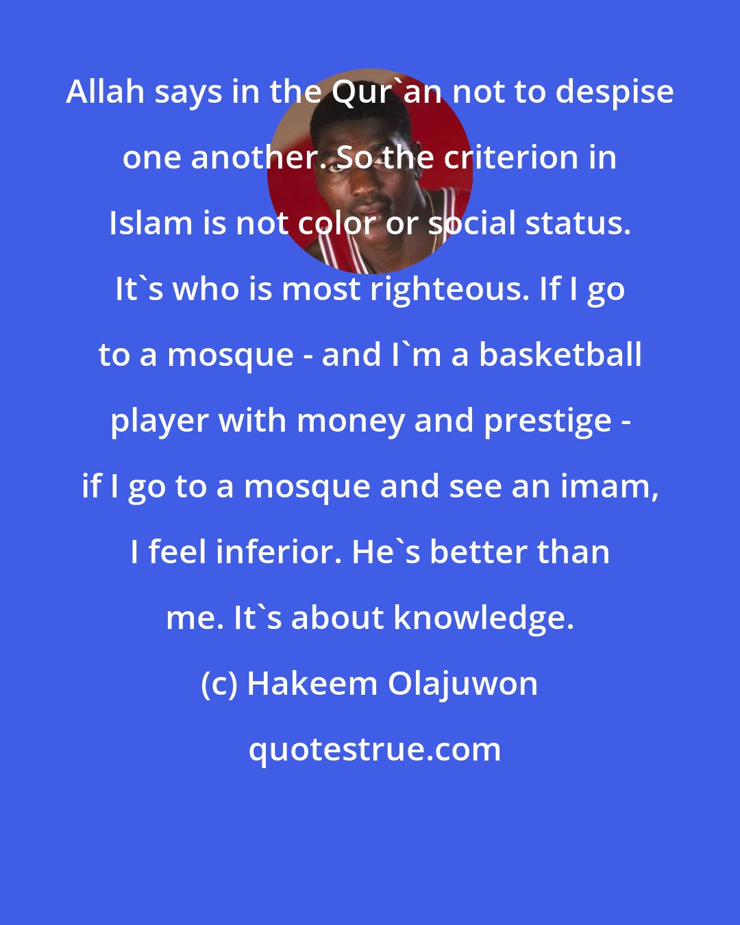 Hakeem Olajuwon: Allah says in the Qur'an not to despise one another. So the criterion in Islam is not color or social status. It's who is most righteous. If I go to a mosque - and I'm a basketball player with money and prestige - if I go to a mosque and see an imam, I feel inferior. He's better than me. It's about knowledge.