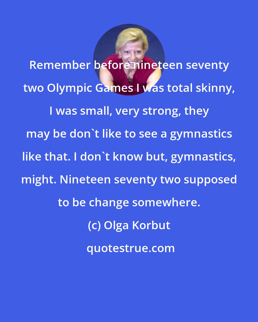 Olga Korbut: Remember before nineteen seventy two Olympic Games I was total skinny, I was small, very strong, they may be don't like to see a gymnastics like that. I don't know but, gymnastics, might. Nineteen seventy two supposed to be change somewhere.