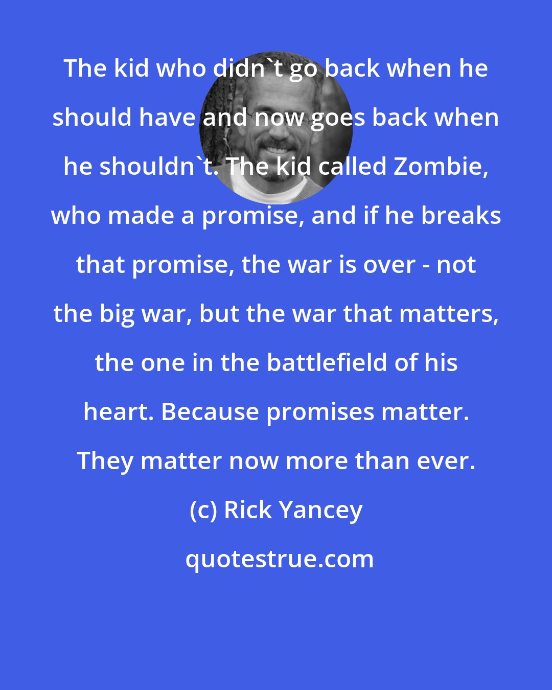 Rick Yancey: The kid who didn't go back when he should have and now goes back when he shouldn't. The kid called Zombie, who made a promise, and if he breaks that promise, the war is over - not the big war, but the war that matters, the one in the battlefield of his heart. Because promises matter. They matter now more than ever.