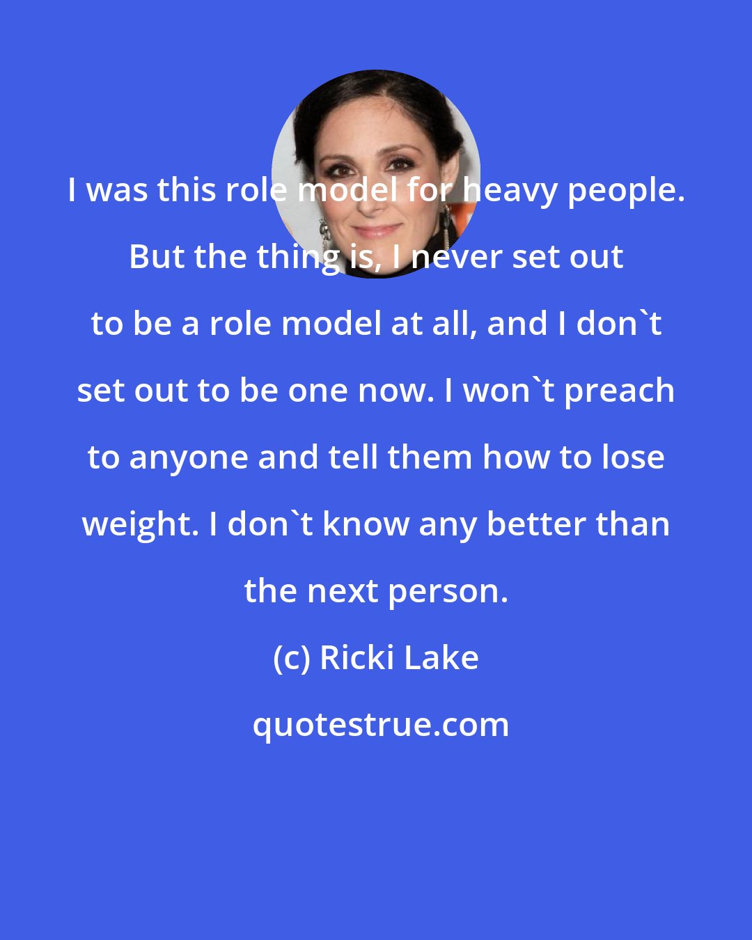 Ricki Lake: I was this role model for heavy people. But the thing is, I never set out to be a role model at all, and I don't set out to be one now. I won't preach to anyone and tell them how to lose weight. I don't know any better than the next person.