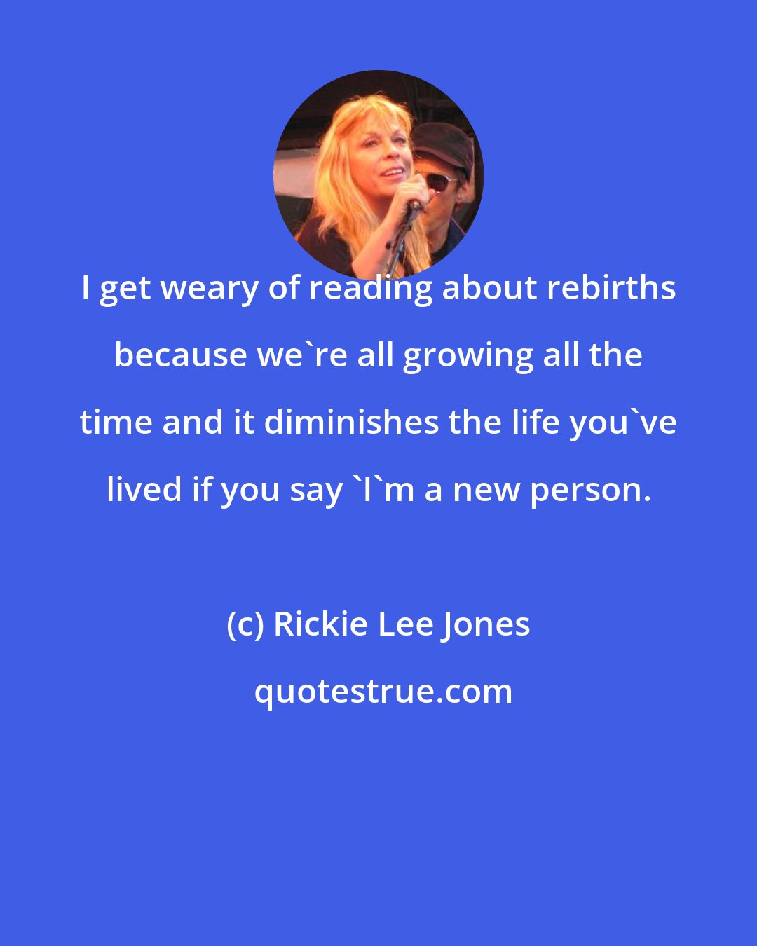 Rickie Lee Jones: I get weary of reading about rebirths because we're all growing all the time and it diminishes the life you've lived if you say 'I'm a new person.
