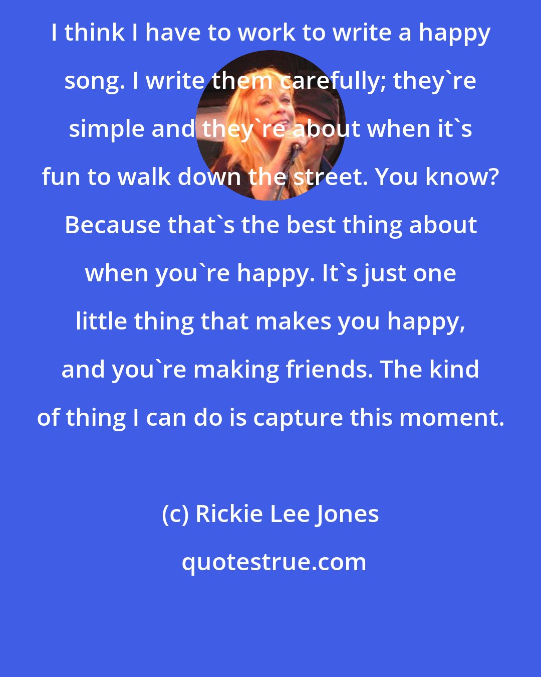 Rickie Lee Jones: I think I have to work to write a happy song. I write them carefully; they're simple and they're about when it's fun to walk down the street. You know? Because that's the best thing about when you're happy. It's just one little thing that makes you happy, and you're making friends. The kind of thing I can do is capture this moment.