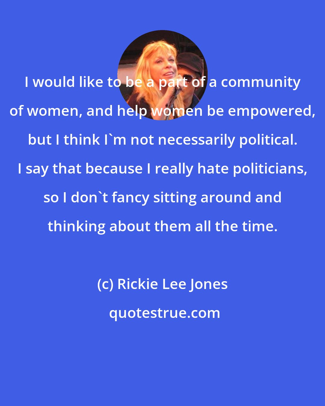 Rickie Lee Jones: I would like to be a part of a community of women, and help women be empowered, but I think I'm not necessarily political. I say that because I really hate politicians, so I don't fancy sitting around and thinking about them all the time.