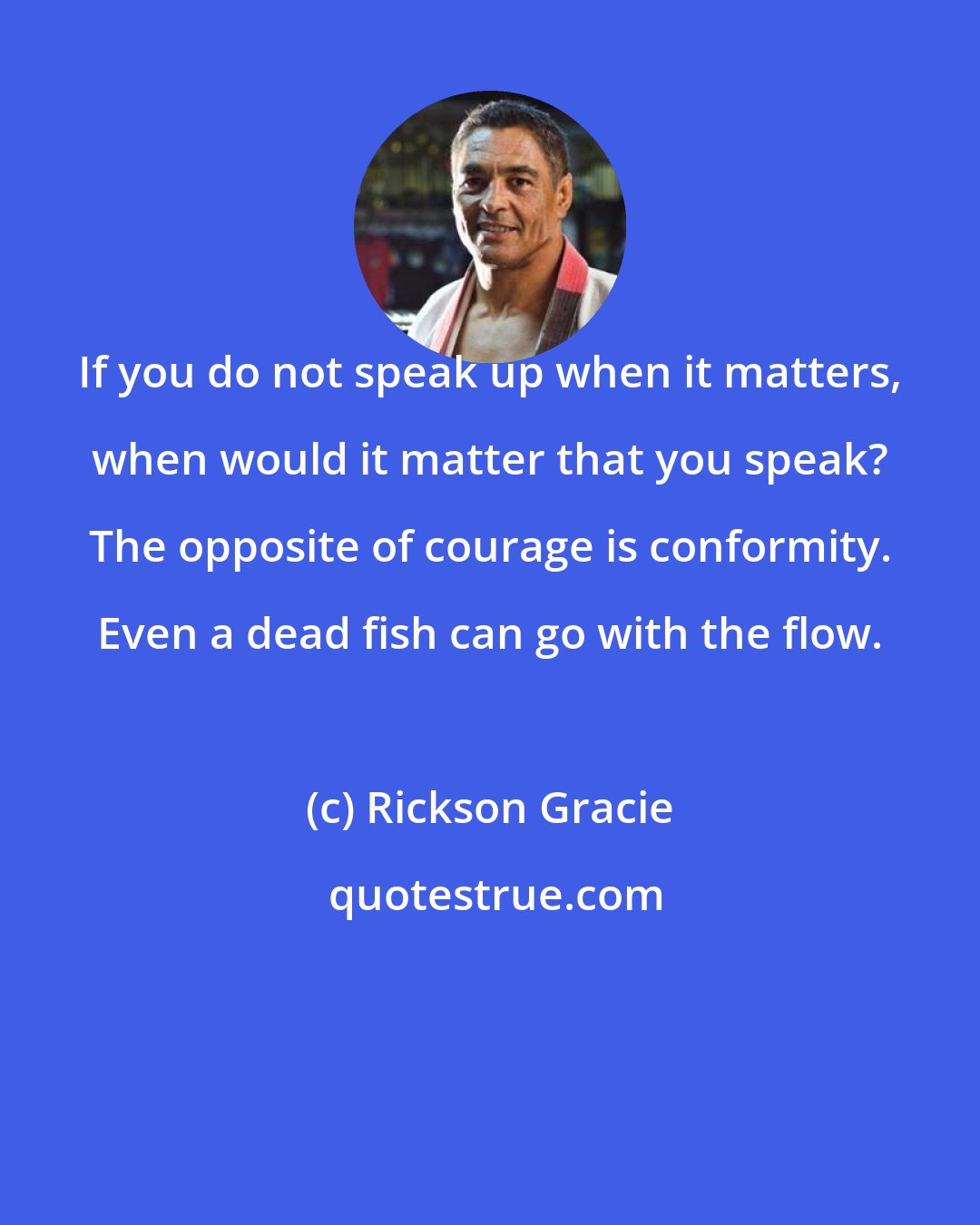 Rickson Gracie: If you do not speak up when it matters, when would it matter that you speak? The opposite of courage is conformity. Even a dead fish can go with the flow.