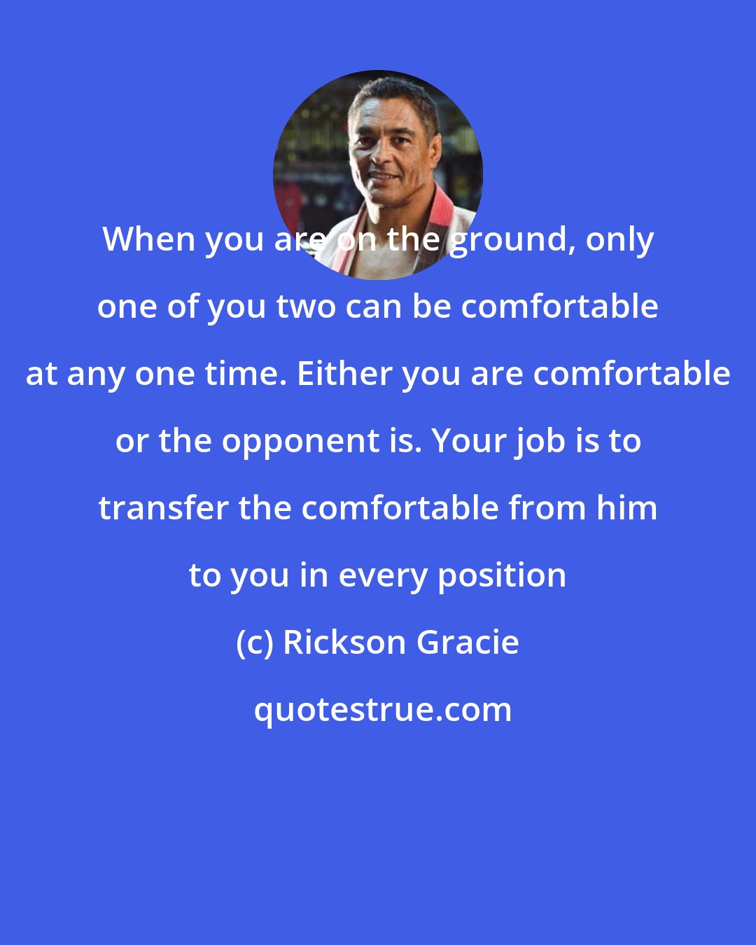 Rickson Gracie: When you are on the ground, only one of you two can be comfortable at any one time. Either you are comfortable or the opponent is. Your job is to transfer the comfortable from him to you in every position