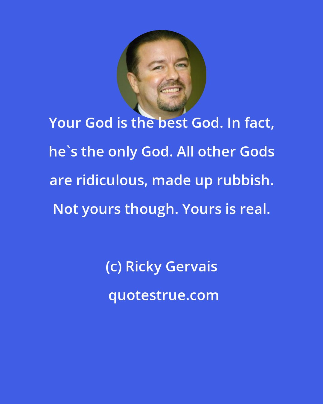 Ricky Gervais: Your God is the best God. In fact, he's the only God. All other Gods are ridiculous, made up rubbish. Not yours though. Yours is real.