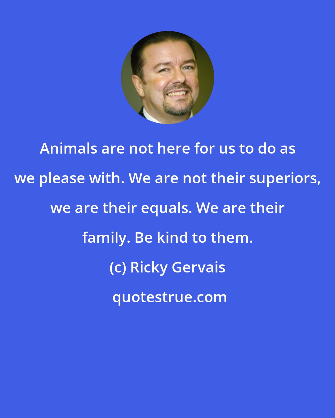 Ricky Gervais: Animals are not here for us to do as we please with. We are not their superiors, we are their equals. We are their family. Be kind to them.