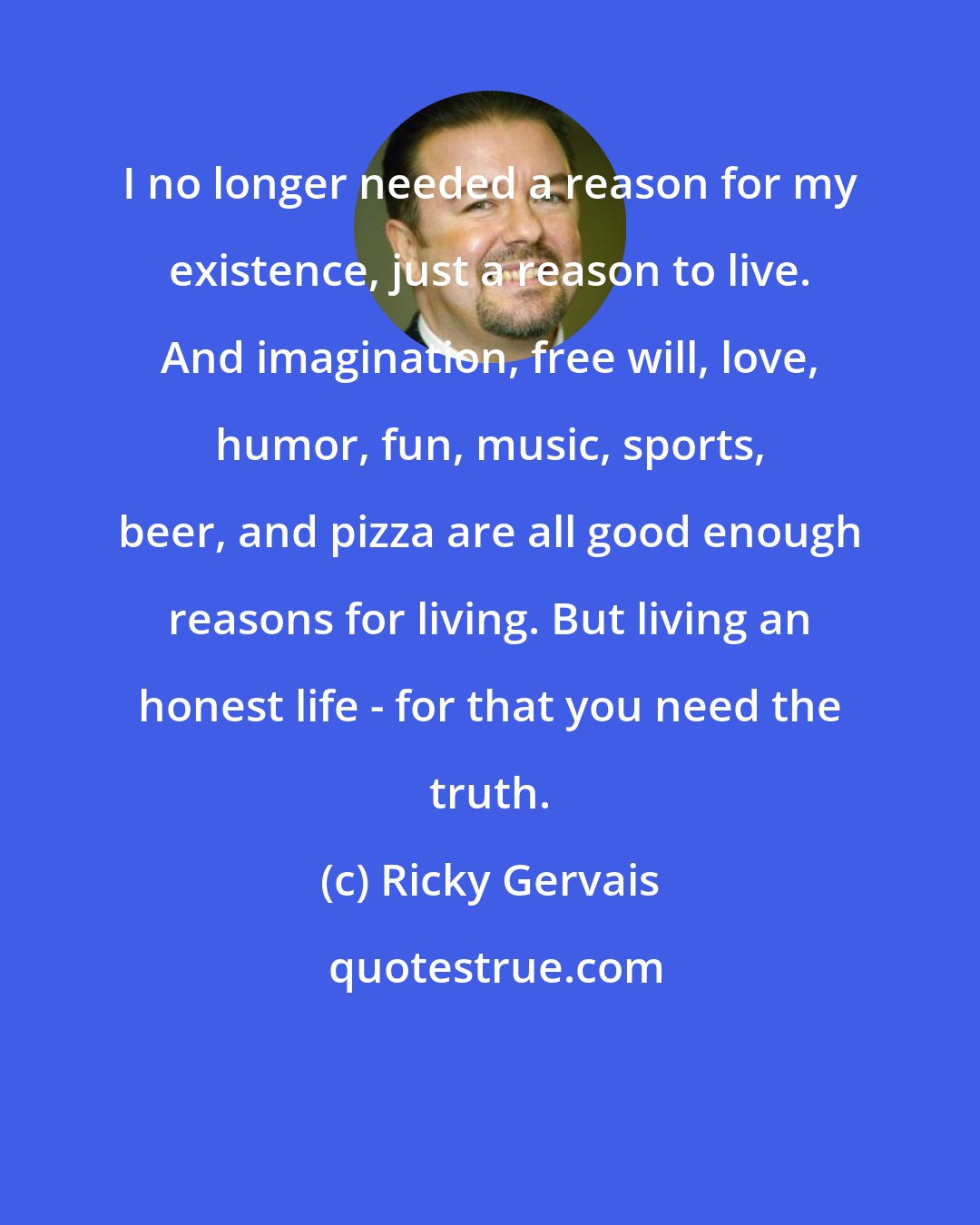 Ricky Gervais: I no longer needed a reason for my existence, just a reason to live. And imagination, free will, love, humor, fun, music, sports, beer, and pizza are all good enough reasons for living. But living an honest life - for that you need the truth.