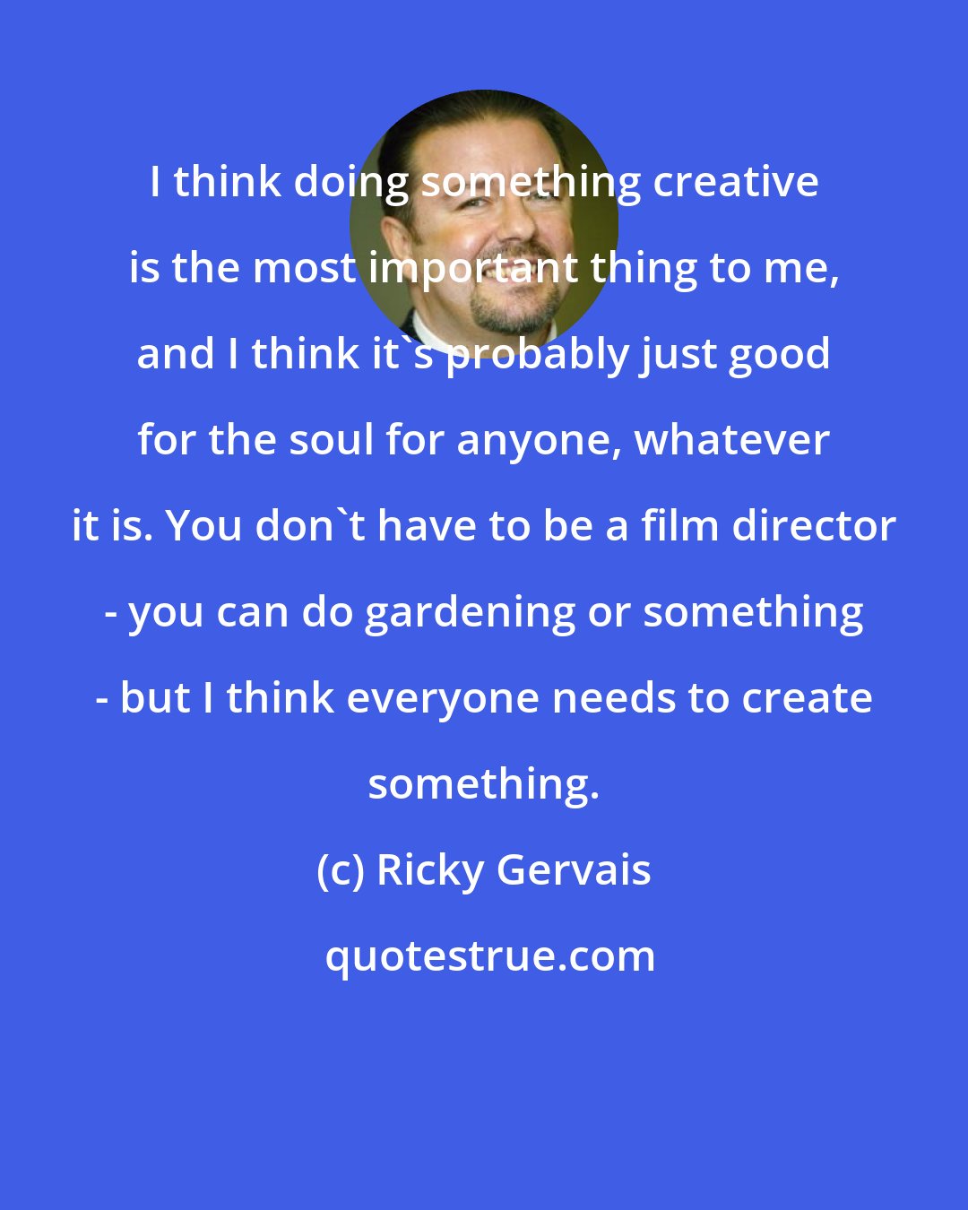 Ricky Gervais: I think doing something creative is the most important thing to me, and I think it's probably just good for the soul for anyone, whatever it is. You don't have to be a film director - you can do gardening or something - but I think everyone needs to create something.