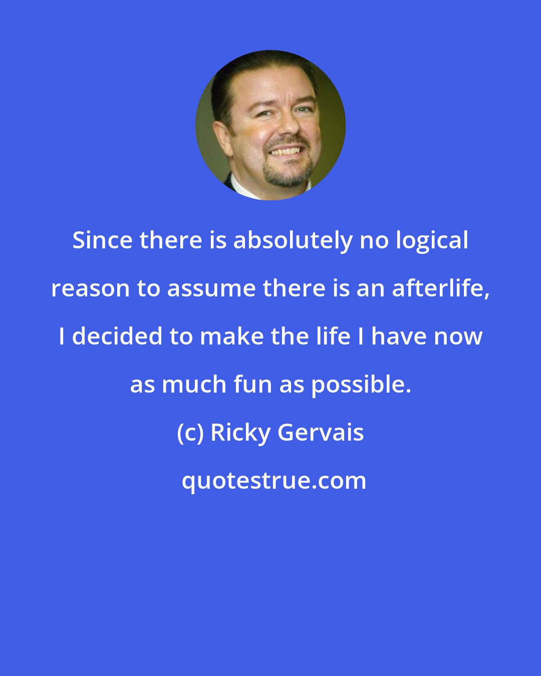 Ricky Gervais: Since there is absolutely no logical reason to assume there is an afterlife, I decided to make the life I have now as much fun as possible.