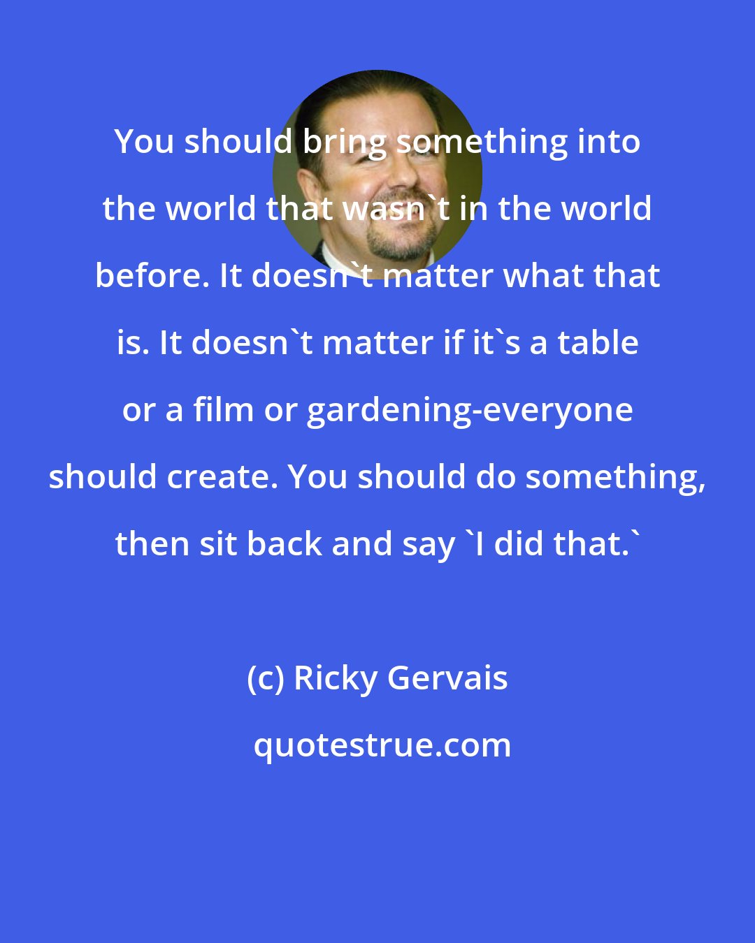Ricky Gervais: You should bring something into the world that wasn't in the world before. It doesn't matter what that is. It doesn't matter if it's a table or a film or gardening-everyone should create. You should do something, then sit back and say 'I did that.'