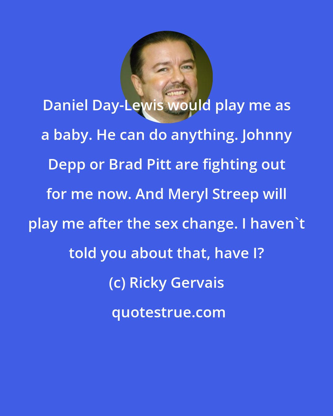 Ricky Gervais: Daniel Day-Lewis would play me as a baby. He can do anything. Johnny Depp or Brad Pitt are fighting out for me now. And Meryl Streep will play me after the sex change. I haven't told you about that, have I?