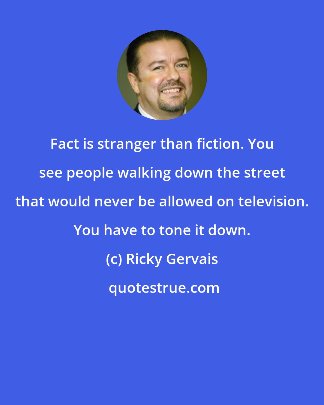 Ricky Gervais: Fact is stranger than fiction. You see people walking down the street that would never be allowed on television. You have to tone it down.