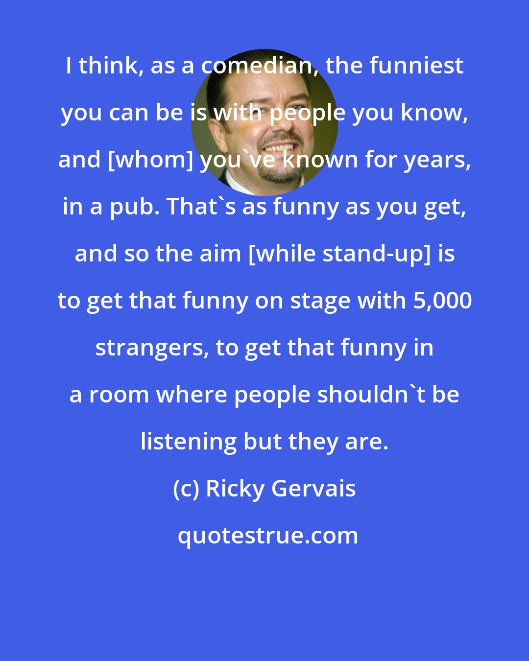 Ricky Gervais: I think, as a comedian, the funniest you can be is with people you know, and [whom] you've known for years, in a pub. That's as funny as you get, and so the aim [while stand-up] is to get that funny on stage with 5,000 strangers, to get that funny in a room where people shouldn't be listening but they are.