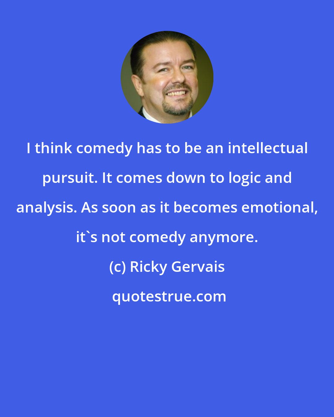 Ricky Gervais: I think comedy has to be an intellectual pursuit. It comes down to logic and analysis. As soon as it becomes emotional, it's not comedy anymore.