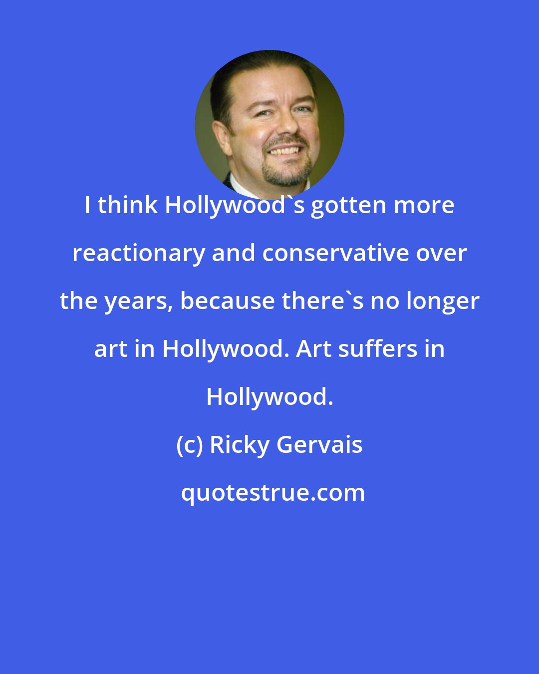 Ricky Gervais: I think Hollywood's gotten more reactionary and conservative over the years, because there's no longer art in Hollywood. Art suffers in Hollywood.