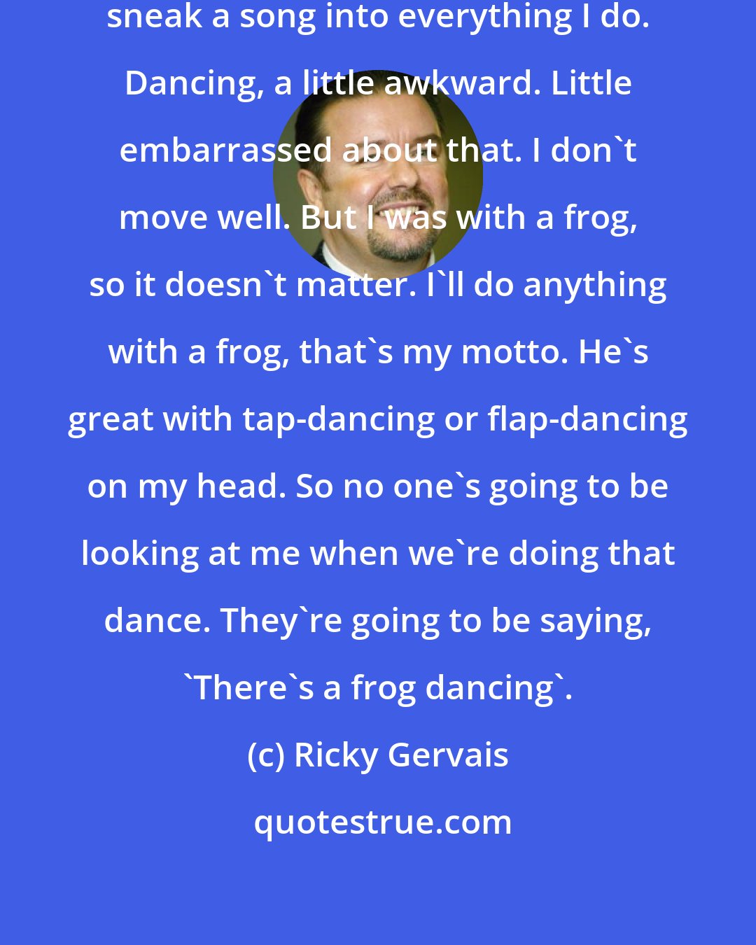 Ricky Gervais: I was okay with singing. I always sneak a song into everything I do. Dancing, a little awkward. Little embarrassed about that. I don't move well. But I was with a frog, so it doesn't matter. I'll do anything with a frog, that's my motto. He's great with tap-dancing or flap-dancing on my head. So no one's going to be looking at me when we're doing that dance. They're going to be saying, 'There's a frog dancing'.