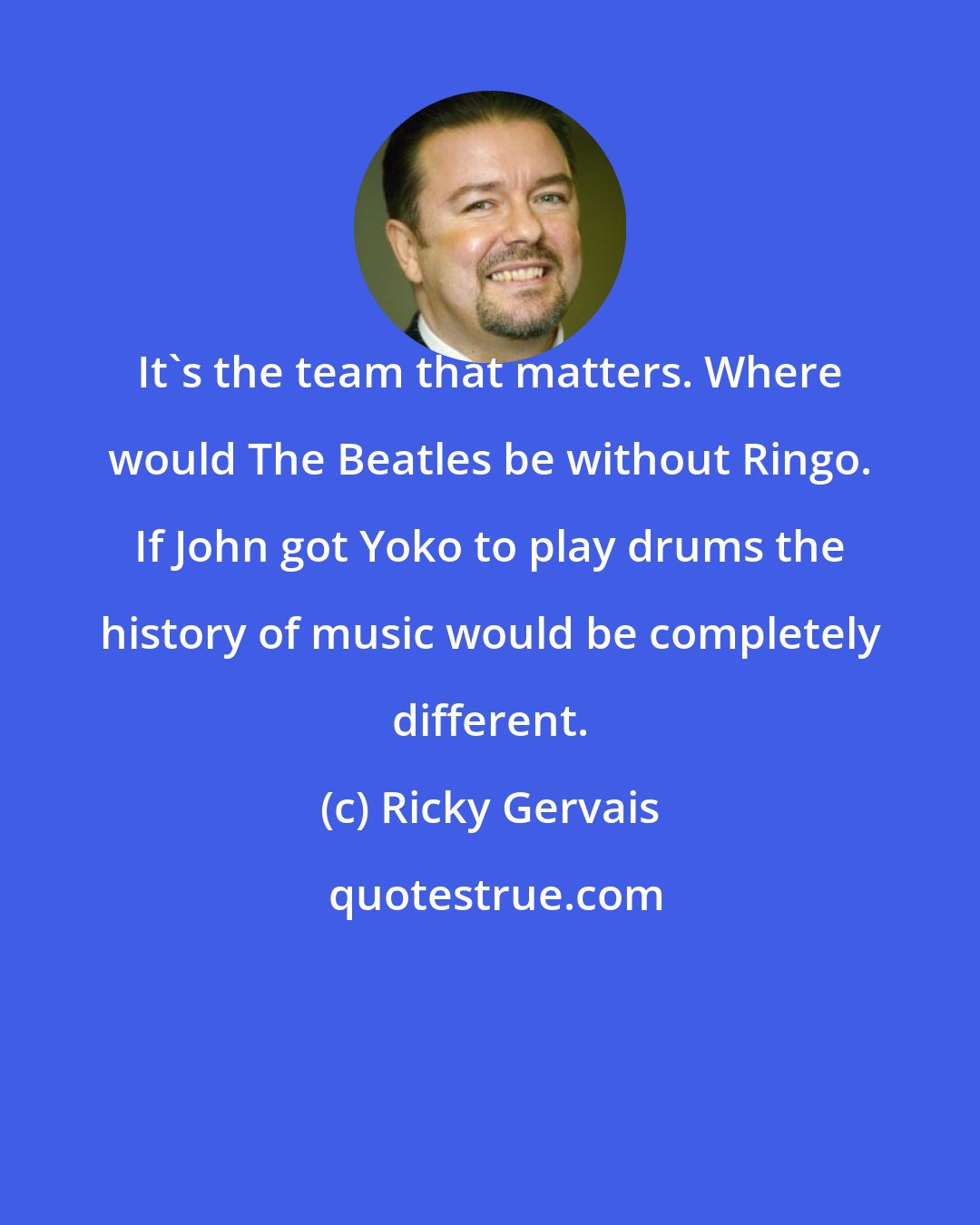 Ricky Gervais: It's the team that matters. Where would The Beatles be without Ringo. If John got Yoko to play drums the history of music would be completely different.
