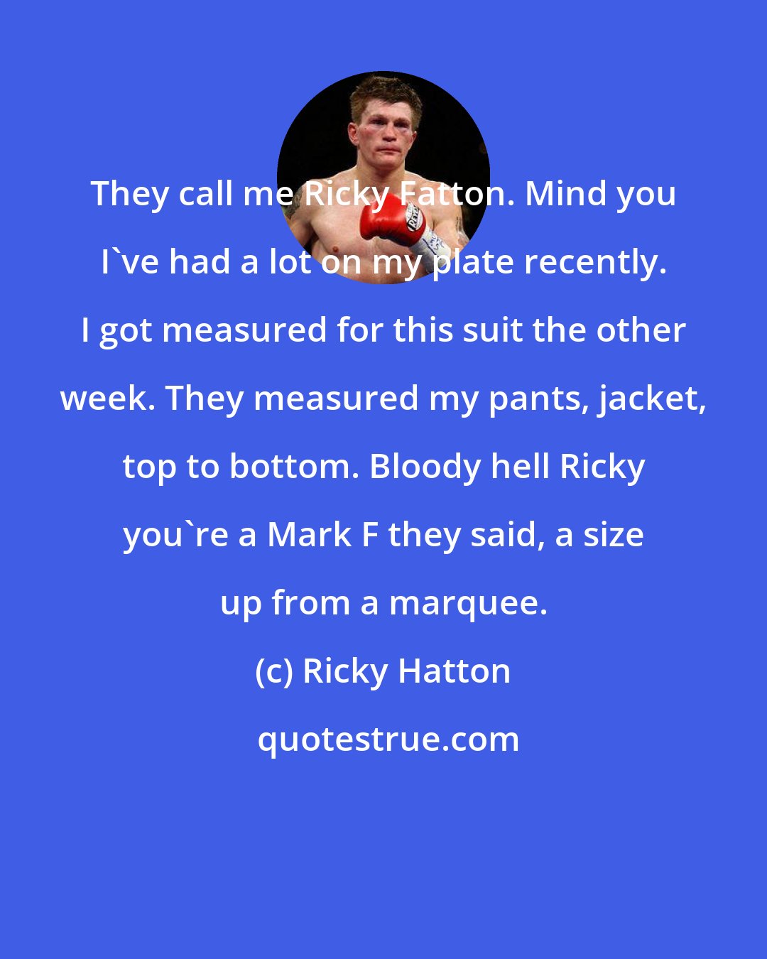 Ricky Hatton: They call me Ricky Fatton. Mind you I've had a lot on my plate recently. I got measured for this suit the other week. They measured my pants, jacket, top to bottom. Bloody hell Ricky you're a Mark F they said, a size up from a marquee.