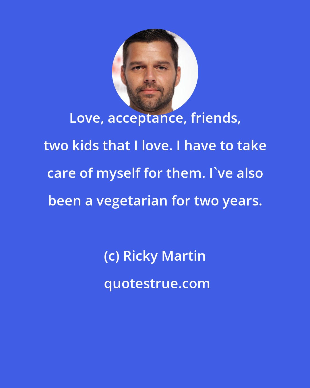 Ricky Martin: Love, acceptance, friends, two kids that I love. I have to take care of myself for them. I've also been a vegetarian for two years.