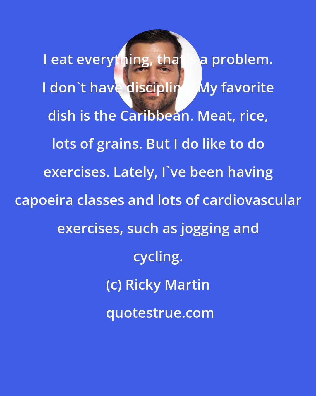 Ricky Martin: I eat everything, that's a problem. I don't have discipline. My favorite dish is the Caribbean. Meat, rice, lots of grains. But I do like to do exercises. Lately, I've been having capoeira classes and lots of cardiovascular exercises, such as jogging and cycling.
