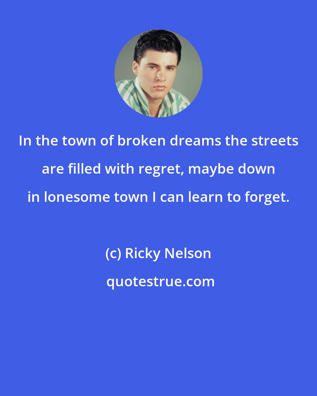 Ricky Nelson: In the town of broken dreams the streets are filled with regret, maybe down in lonesome town I can learn to forget.
