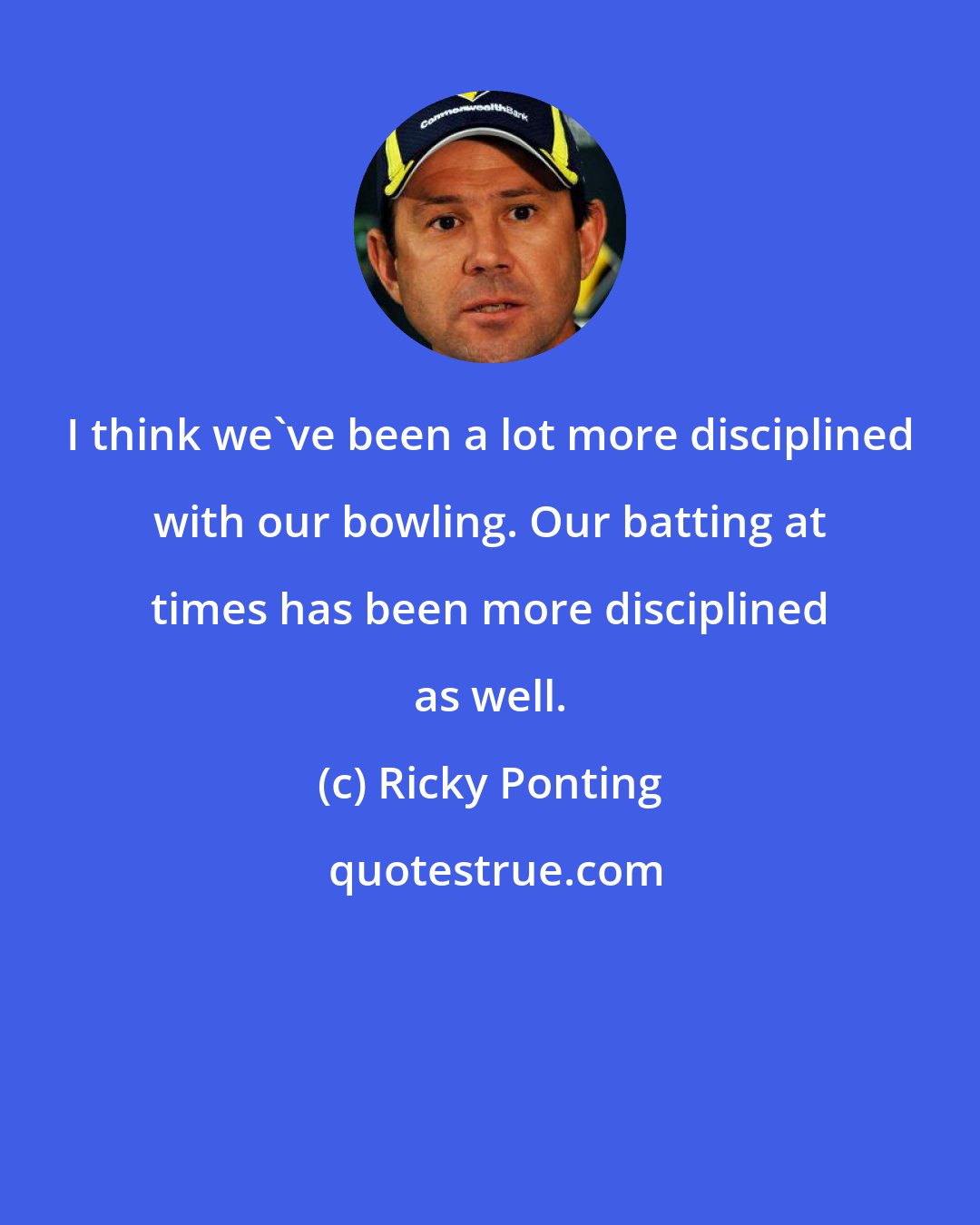 Ricky Ponting: I think we've been a lot more disciplined with our bowling. Our batting at times has been more disciplined as well.