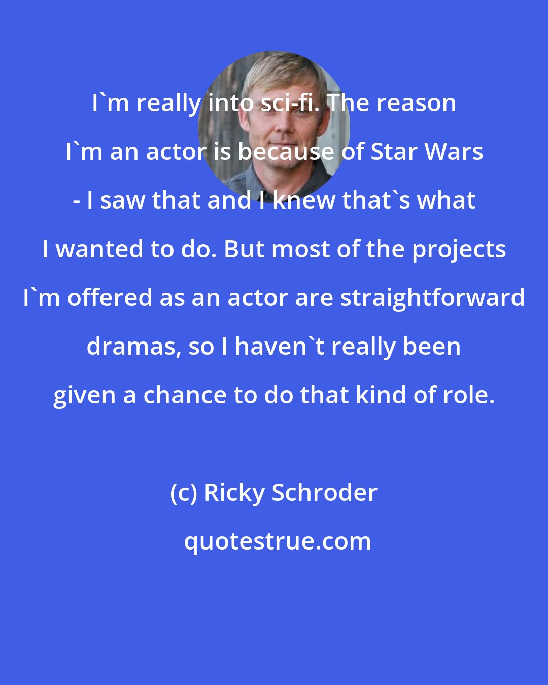 Ricky Schroder: I'm really into sci-fi. The reason I'm an actor is because of Star Wars - I saw that and I knew that's what I wanted to do. But most of the projects I'm offered as an actor are straightforward dramas, so I haven't really been given a chance to do that kind of role.