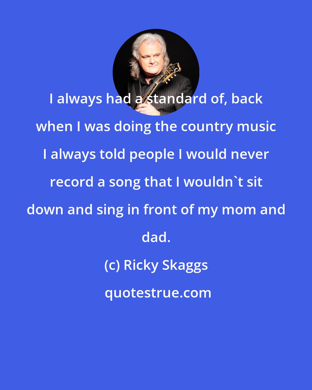 Ricky Skaggs: I always had a standard of, back when I was doing the country music I always told people I would never record a song that I wouldn't sit down and sing in front of my mom and dad.