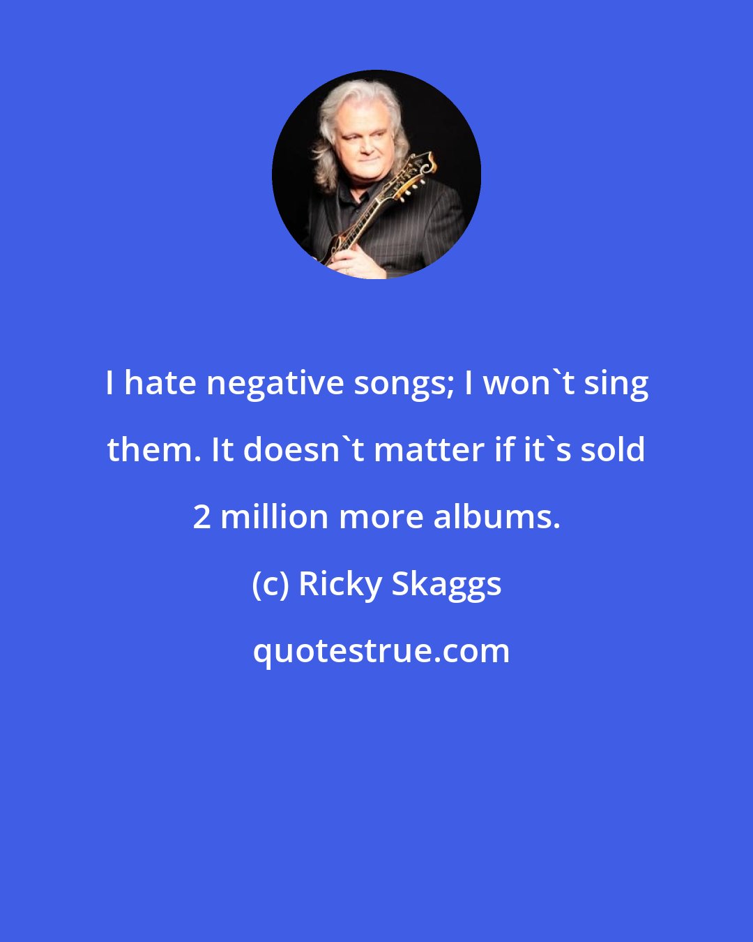 Ricky Skaggs: I hate negative songs; I won't sing them. It doesn't matter if it's sold 2 million more albums.