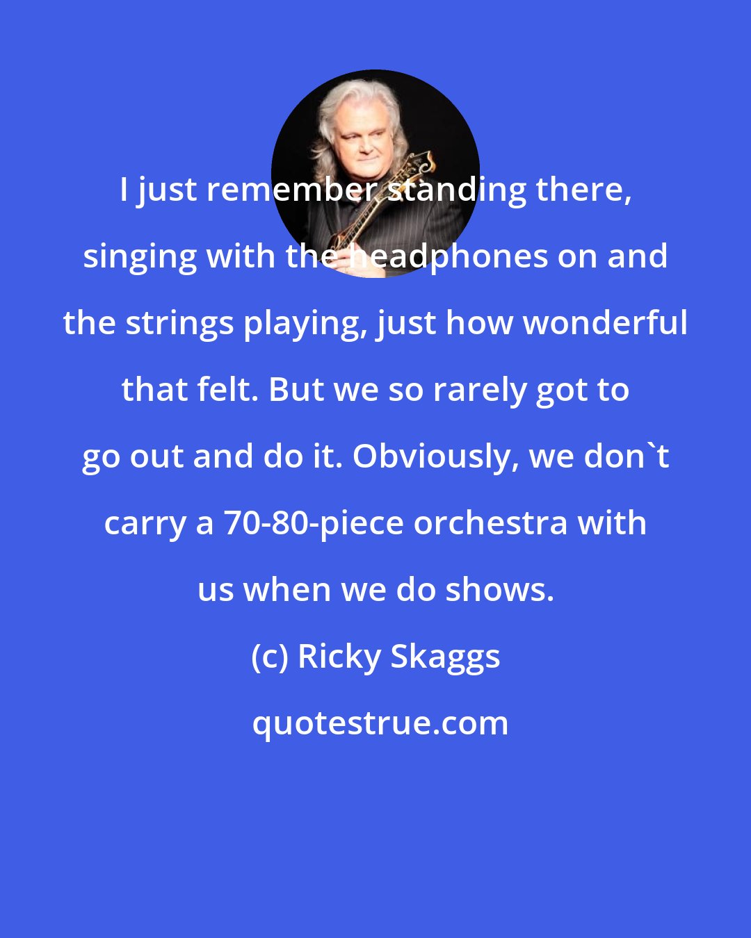 Ricky Skaggs: I just remember standing there, singing with the headphones on and the strings playing, just how wonderful that felt. But we so rarely got to go out and do it. Obviously, we don't carry a 70-80-piece orchestra with us when we do shows.