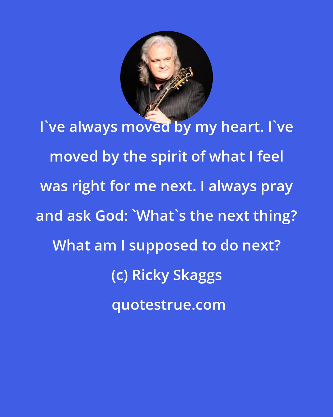 Ricky Skaggs: I've always moved by my heart. I've moved by the spirit of what I feel was right for me next. I always pray and ask God: 'What's the next thing? What am I supposed to do next?