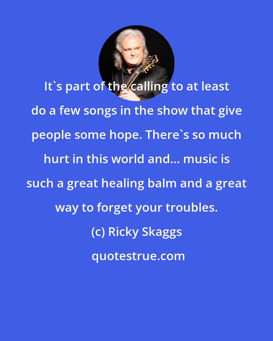 Ricky Skaggs: It's part of the calling to at least do a few songs in the show that give people some hope. There's so much hurt in this world and... music is such a great healing balm and a great way to forget your troubles.
