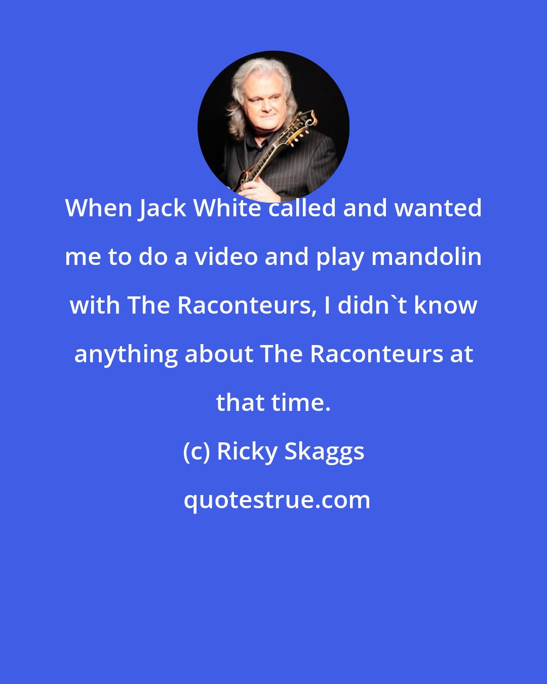 Ricky Skaggs: When Jack White called and wanted me to do a video and play mandolin with The Raconteurs, I didn't know anything about The Raconteurs at that time.